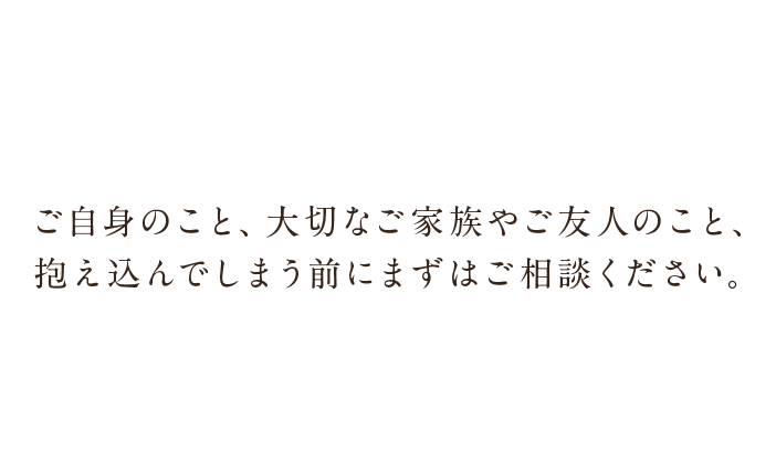 ご自身のこと、大切なご家族やご友人のこと、抱え込んでしまう前にまずはご相談ください。